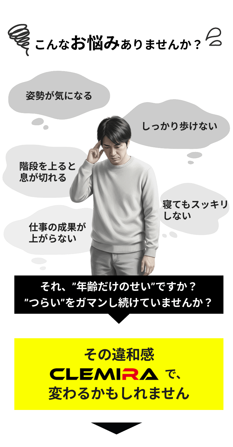 こんなお悩みありませんか？ 姿勢が気になる しっかり歩けない 階段を上ると息が切れる 寝てもスッキリしない 仕事の成果が上がらない それ、”年齢だけのせい”ですか？”つらい”をガマンし続けていませんか？ その違和感CLEMIRAで、変わるかもしれません