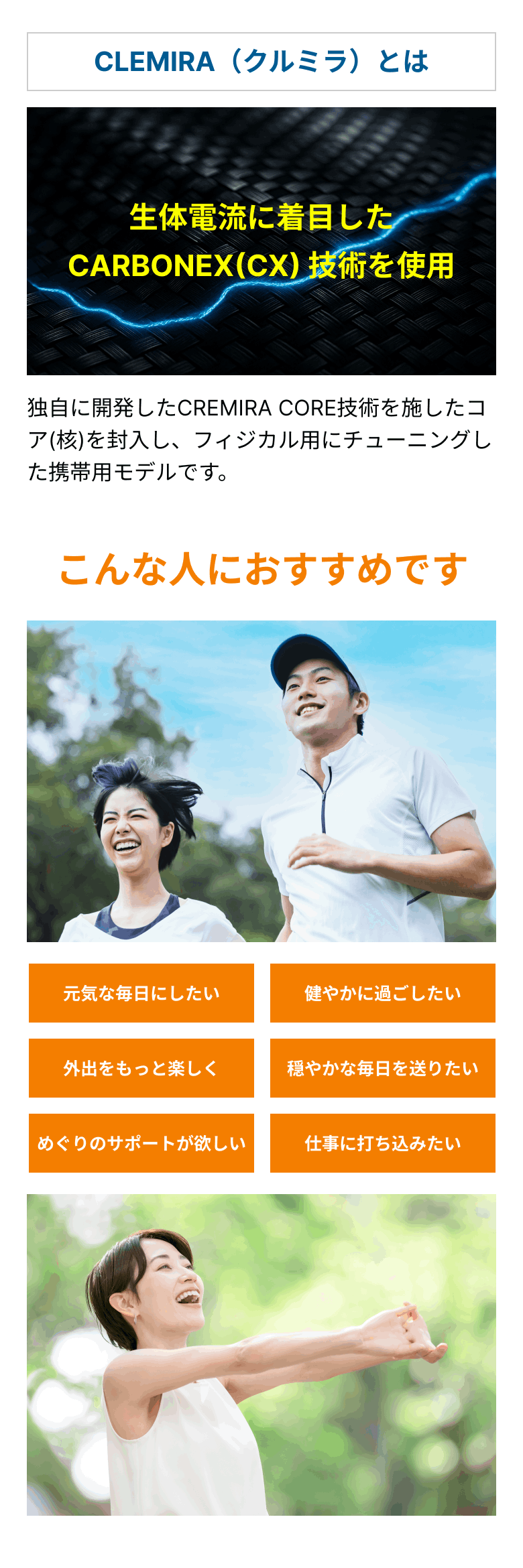 CLEMIRA（クルミラ）とは生体電流に着目したCARBONEX(CX) 技術を使用 独自に開発したCREMIRA CORE技術を施したコア(核)を封入し、フィジカル用にチューニングした携帯用モデルです。 こんな人におすすめです 元気な毎日にしたい 健やかに過ごしたい 外出をもっと楽しく 穏やかな毎日を送りたい めぐりのサポートが欲しい 仕事に打ち込みたい