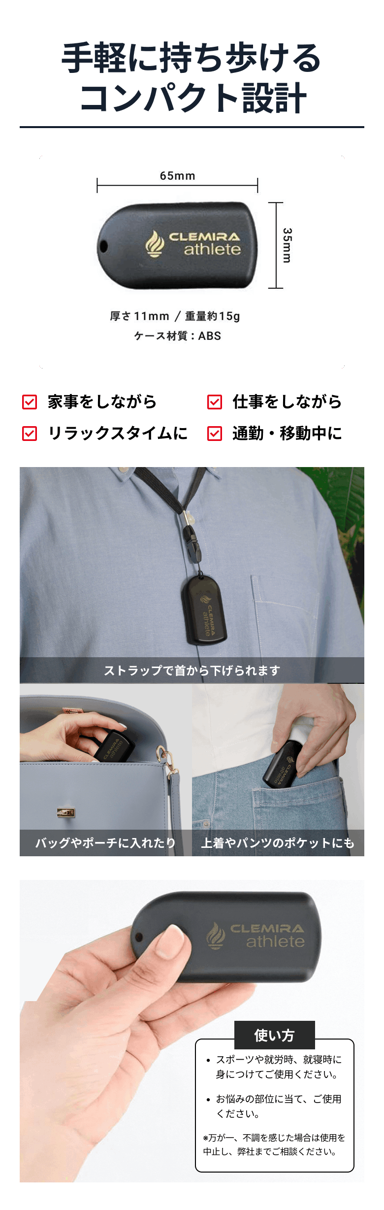 手軽に持ち歩けるコンパクト設計 横65mm×縦35mm×厚さ11mm/重量約15g/ケース材質:ABS ストラップで首から下げられます バッグやポーチに入れたり 上着やパンツのポケットにも 使い方 スポーツや就労時、就寝時に身につけてご使用ください。 お悩みの部位に当て、ご使用ください。 ※万が一、不調を感じた場合は使用を中止し、弊社までご相談ください。