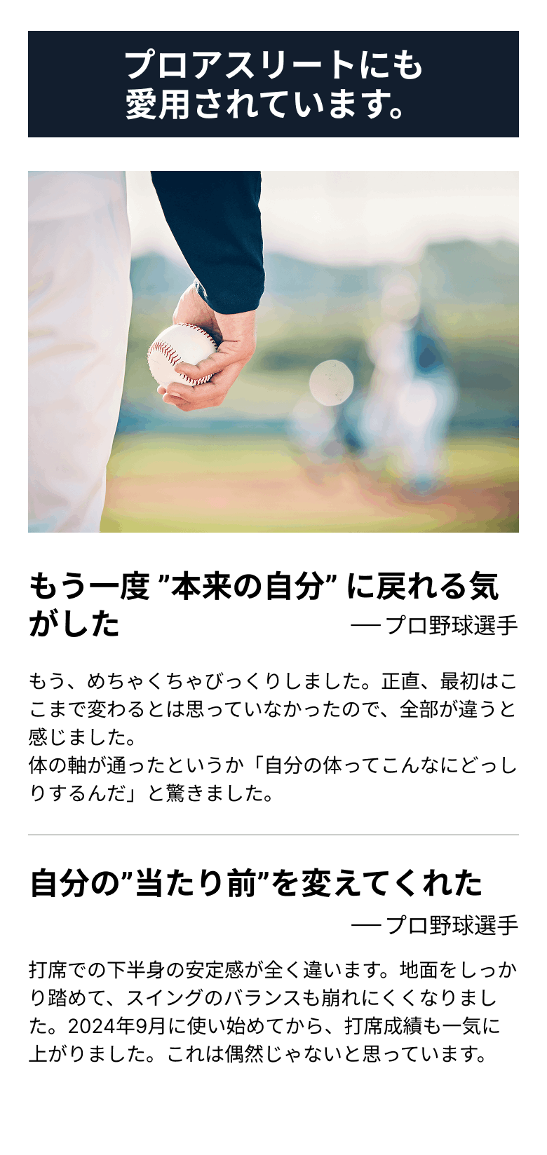 プロアスリートにも愛用されています。 もう一度 ”本来の自分” に戻れる気がした(プロ野球選手)もう、めちゃくちゃびっくりしました。正直、最初はここまで変わるとは思っていなかったので、全部が違うと感じました。体の軸が通ったというか「自分の体ってこんなにどっしりするんだ」と驚きました。 自分の”当たり前”を変えてくれた(プロ野球選手)打席での下半身の安定感が全く違います。地面をしっかり踏めて、スイングのバランスも崩れにくくなりました。2024年9月に使い始めてから、打席成績も一気に上がりました。これは偶然じゃないと思っています。