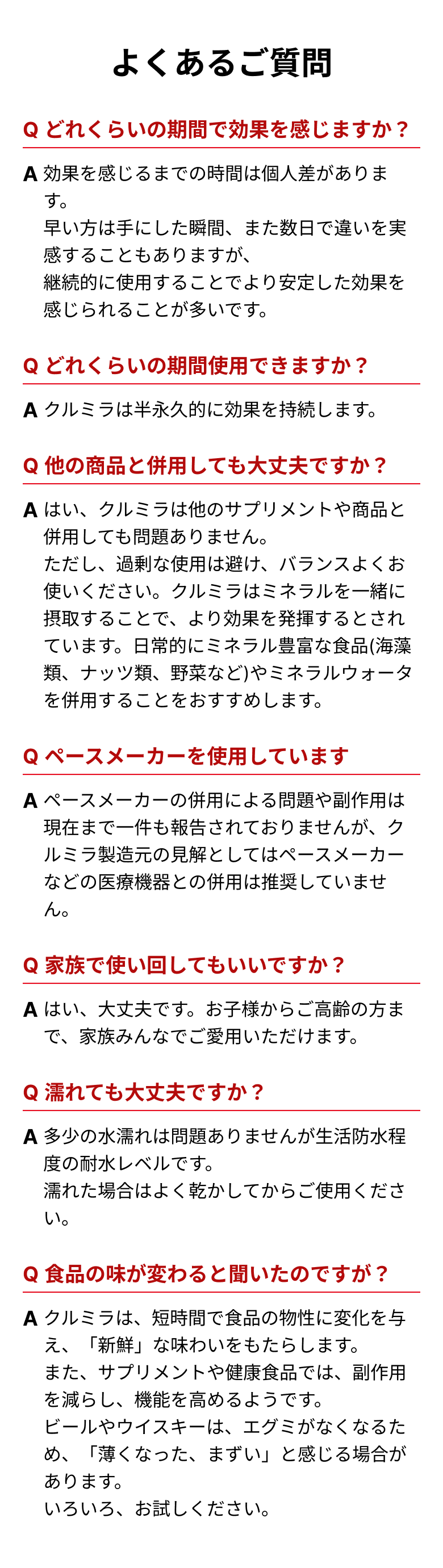 よくあるご質問 Qどれくらいの期間で効果を感じますか？ A効果を感じるまでの時間は個人差があります。早い方は手にした瞬間、また数日で違いを実感することもありますが、継続的に使用することでより安定した効果を感じられることが多いです。 Qどれくらいの期間使用できますか？ Aクルミラは半永久的に効果を持続します。 Q他の商品と併用しても大丈夫ですか？ Aはい、クルミラは他のサプリメントや商品と併用しても問題ありません。ただし、過剰な使用は避け、バランスよくお使いください。クルミラはミネラルを一緒に摂取することで、より効果を発揮するとされています。日常的にミネラル豊富な食品(海藻類、ナッツ類、野菜など)やミネラルウォータを併用することをおすすめします。 Qペースメーカーを使用しています Aペースメーカーの併用による問題や副作用は現在まで一件も報告されておりませんが、クルミラ製造元の見解としてはペースメーカーなどの医療機器との併用は推奨していません。 Q家族で使い回してもいいですか？ Aはい、大丈夫です。お子様からご高齢の方まで、家族みんなでご愛用いただけます。 Q濡れても大丈夫ですか？ A多少の水濡れは問題ありませんが生活防水程度の耐水レベルです。濡れた場合はよく乾かしてからご使用ください。 Q食品の味が変わると聞いたのですが？ Aクルミラは、短時間で食品の物性に変化を与え、「新鮮」な味わいをもたらします。また、サプリメントや健康食品では、副作用を減らし、機能を高めるようです。ビールやウイスキーは、エグミがなくなるため、「薄くなった、まずい」と感じる場合があります。いろいろ、お試しください。
