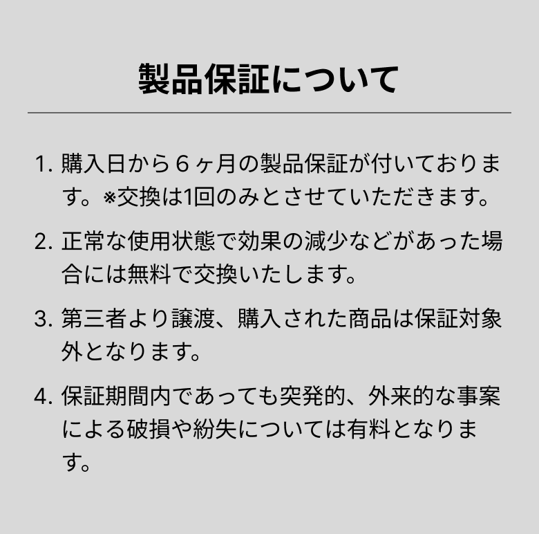 製品保証について 1.購入日から６ヶ月の製品保証が付いております。※交換は1回のみとさせていただきます。 2.正常な使用状態で効果の減少などがあった場合には無料で交換いたします。 3.第三者より譲渡、購入された商品は保証対象外となります。 4.保証期間内であっても突発的、外来的な事案による破損や紛失については有料となります。