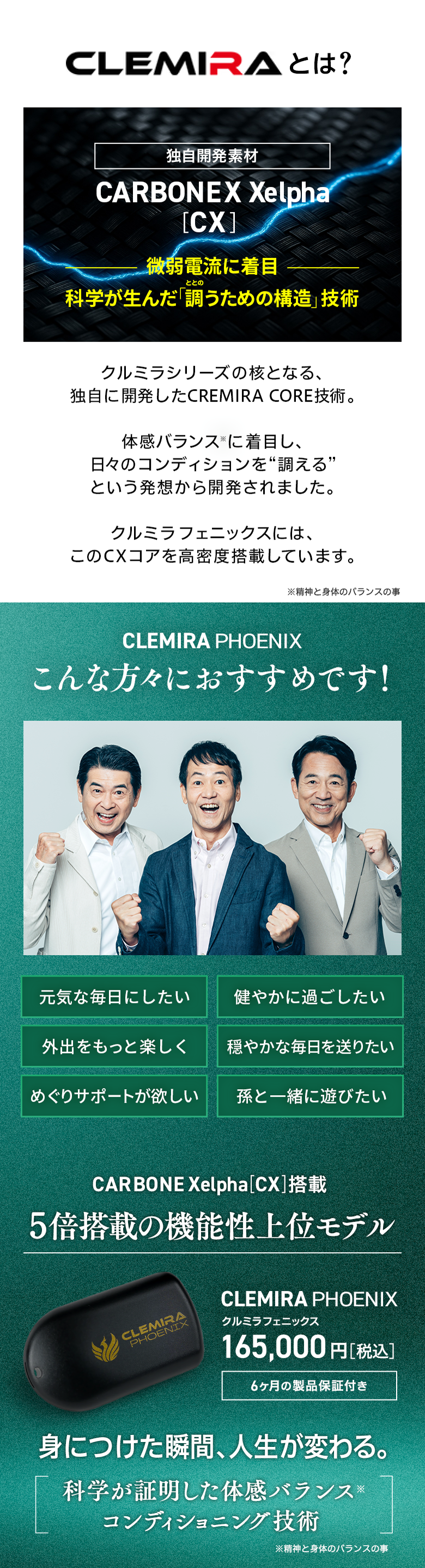 CLEMIRA（クルミラ）とは生体電流に着目したCARBONEX(CX) 技術を使用 独自に開発したCREMIRA CORE技術を施したコア(核)を封入し、フィジカル用にチューニングした携帯用モデルです。 こんな人におすすめです 元気な毎日にしたい 健やかに過ごしたい 外出をもっと楽しく 穏やかな毎日を送りたい めぐりのサポートが欲しい 仕事に打ち込みたい