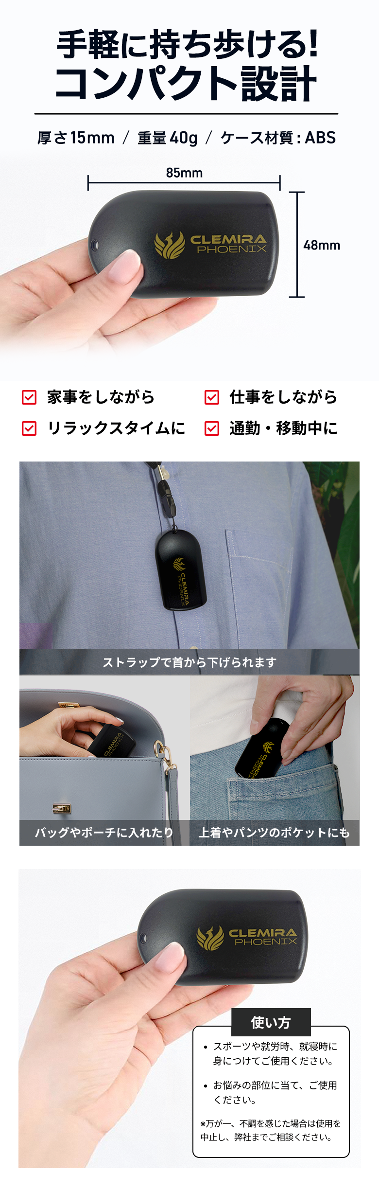 手軽に持ち歩けるコンパクト設計 横65mm×縦35mm×厚さ11mm/重量約15g/ケース材質:ABS ストラップで首から下げられます バッグやポーチに入れたり 上着やパンツのポケットにも 使い方 スポーツや就労時、就寝時に身につけてご使用ください。 お悩みの部位に当て、ご使用ください。 ※万が一、不調を感じた場合は使用を中止し、弊社までご相談ください。