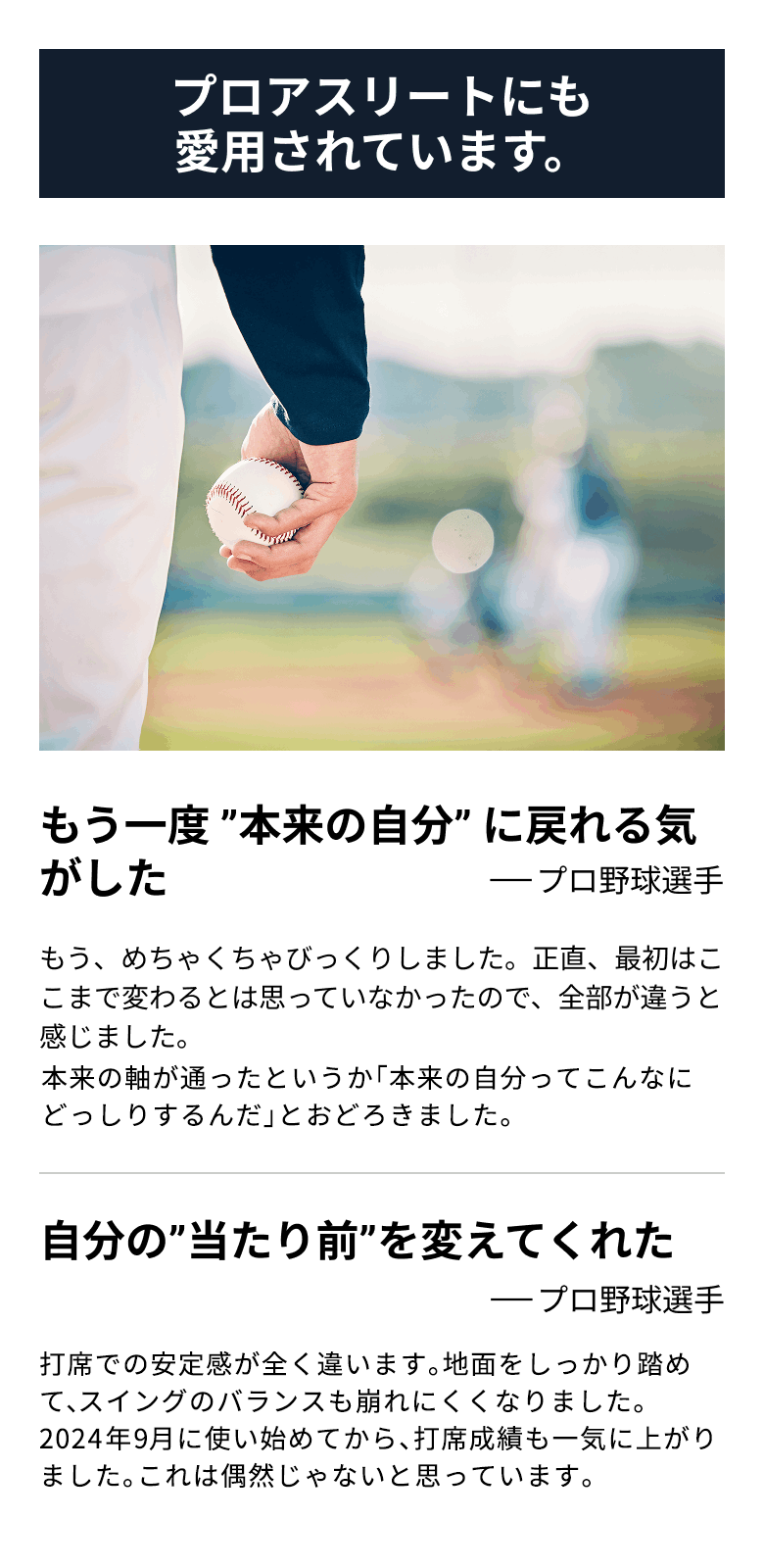 プロアスリートにも愛用されています。 もう一度 ”本来の自分” に戻れる気がした(プロ野球選手)もう、めちゃくちゃびっくりしました。正直、最初はここまで変わるとは思っていなかったので、全部が違うと感じました。体の軸が通ったというか「自分の体ってこんなにどっしりするんだ」と驚きました。 自分の”当たり前”を変えてくれた(プロ野球選手)打席での下半身の安定感が全く違います。地面をしっかり踏めて、スイングのバランスも崩れにくくなりました。2024年9月に使い始めてから、打席成績も一気に上がりました。これは偶然じゃないと思っています。