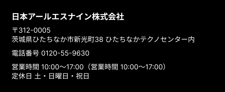 日本アールエスナイン株式会社 〒312-0005 茨城県ひたちなか市新光町38 ひたちなかテクノセンター内 電話番号0120-55-9630 営業時間 10:00～17:00（営業時間 10:00～17:00）定休日 土・日曜日・祝日